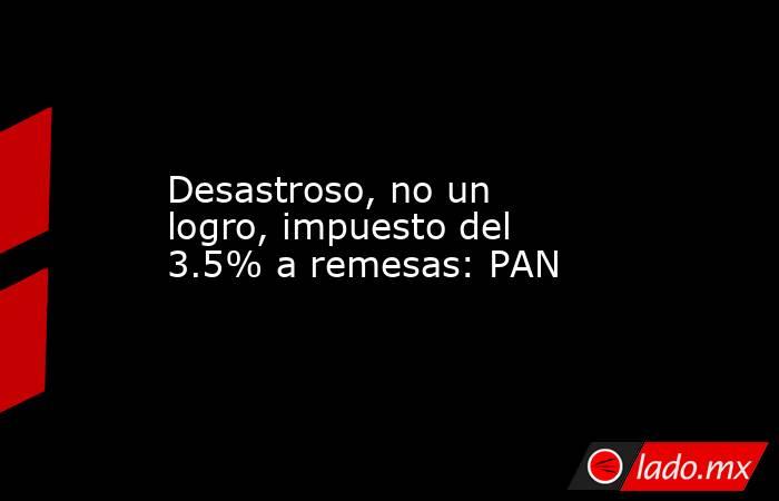 Desastroso, no un logro, impuesto del 3.5% a remesas: PAN. Noticias en tiempo real