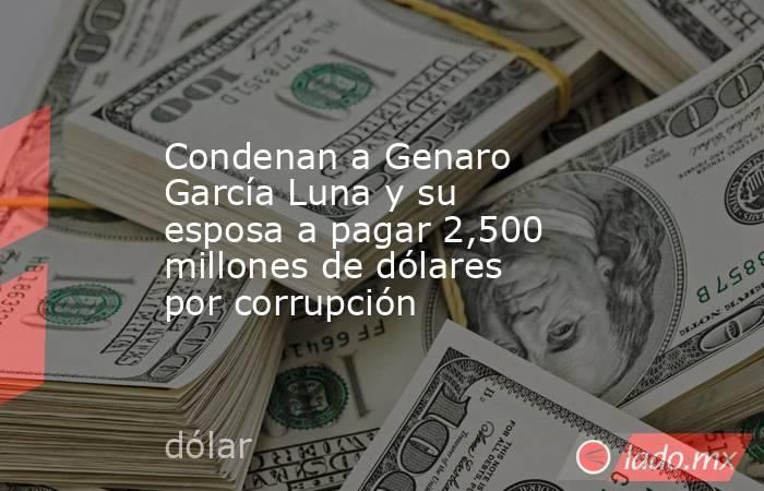 Condenan a Genaro García Luna y su esposa a pagar 2,500 millones de dólares por corrupción. Noticias en tiempo real
