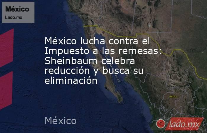 México lucha contra el Impuesto a las remesas: Sheinbaum celebra reducción y busca su eliminación. Noticias en tiempo real