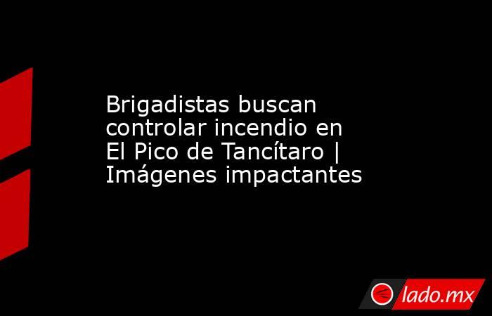Brigadistas buscan controlar incendio en El Pico de Tancítaro | Imágenes impactantes. Noticias en tiempo real