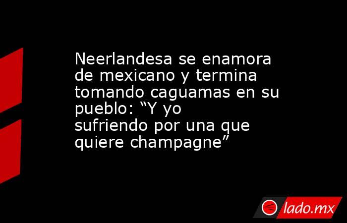 Neerlandesa se enamora de mexicano y termina tomando caguamas en su pueblo: “Y yo sufriendo por una que quiere champagne” . Noticias en tiempo real