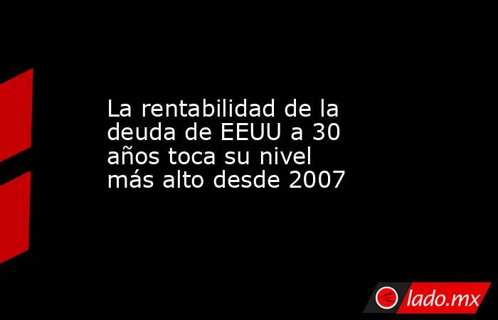 La rentabilidad de la deuda de EEUU a 30 años toca su nivel más alto desde 2007. Noticias en tiempo real