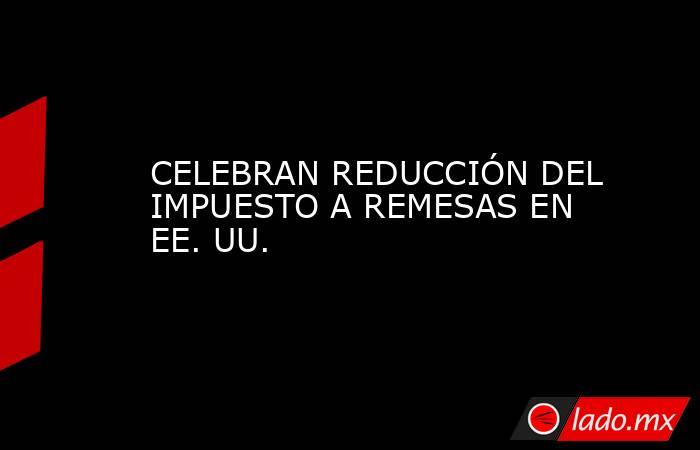 CELEBRAN REDUCCIÓN DEL IMPUESTO A REMESAS EN EE. UU.. Noticias en tiempo real