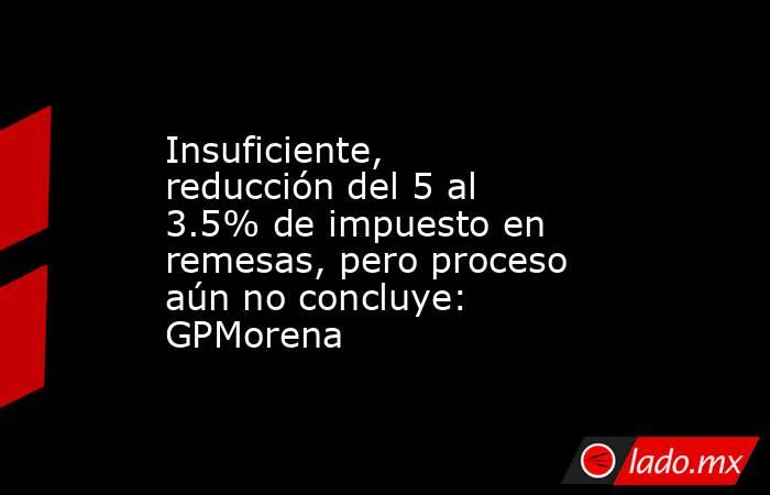 Insuficiente, reducción del 5 al 3.5% de impuesto en remesas, pero proceso aún no concluye: GPMorena. Noticias en tiempo real