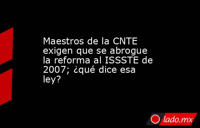 Maestros de la CNTE exigen que se abrogue la reforma al ISSSTE de 2007; ¿qué dice esa ley?. Noticias en tiempo real