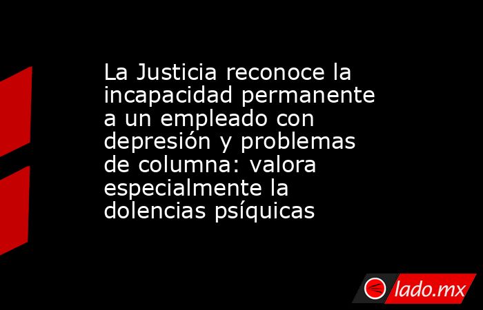 La Justicia reconoce la incapacidad permanente a un empleado con depresión y problemas de columna: valora especialmente la dolencias psíquicas . Noticias en tiempo real