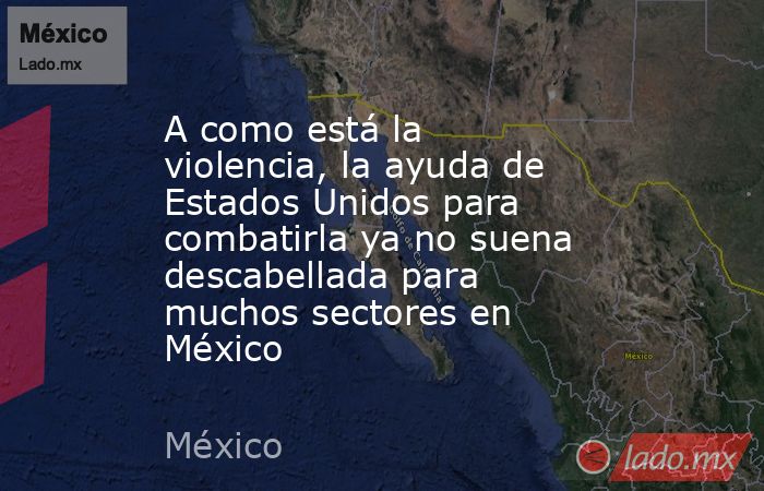 A como está la violencia, la ayuda de Estados Unidos para combatirla ya no suena descabellada para muchos sectores en México. Noticias en tiempo real