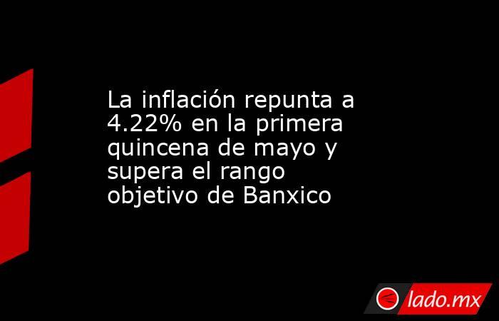 La inflación repunta a 4.22% en la primera quincena de mayo y supera el rango objetivo de Banxico. Noticias en tiempo real