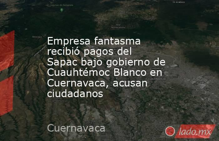Empresa fantasma recibió pagos del Sapac bajo gobierno de Cuauhtémoc Blanco en Cuernavaca, acusan ciudadanos. Noticias en tiempo real