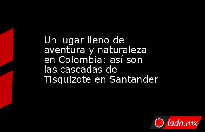 Un lugar lleno de aventura y naturaleza en Colombia: así son las cascadas de Tisquizote en Santander . Noticias en tiempo real