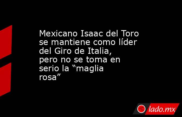Mexicano Isaac del Toro se mantiene como líder del Giro de Italia, pero no se toma en serio la “maglia rosa”. Noticias en tiempo real