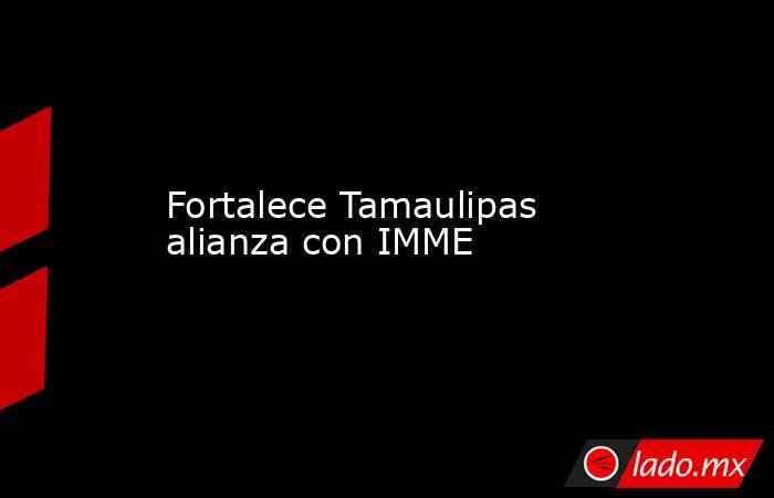 Fortalece Tamaulipas alianza con IMME. Noticias en tiempo real