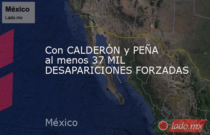 Con CALDERÓN y PEÑA al menos 37 MIL DESAPARICIONES FORZADAS. Noticias en tiempo real
