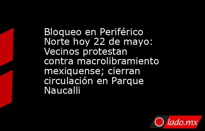 Bloqueo en Periférico Norte hoy 22 de mayo: Vecinos protestan contra macrolibramiento mexiquense; cierran circulación en Parque Naucalli. Noticias en tiempo real