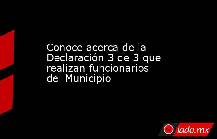 Conoce acerca de la Declaración 3 de 3 que realizan funcionarios del Municipio. Noticias en tiempo real