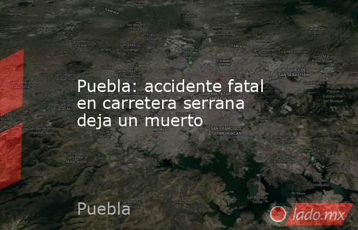 Puebla: accidente fatal en carretera serrana deja un muerto. Noticias en tiempo real