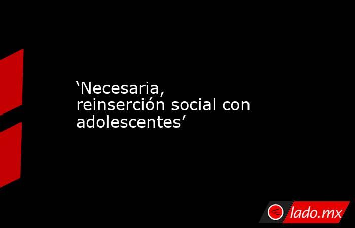 ‘Necesaria, reinserción social con adolescentes’. Noticias en tiempo real