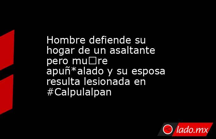 Hombre defiende su hogar de un asaltante pero mu€re apuñ*alado y su esposa resulta lesionada en #Calpulalpan. Noticias en tiempo real