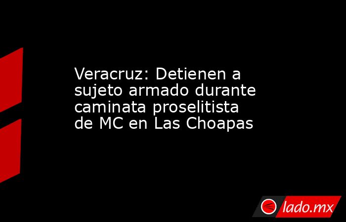 Veracruz: Detienen a sujeto armado durante caminata proselitista de MC en Las Choapas. Noticias en tiempo real