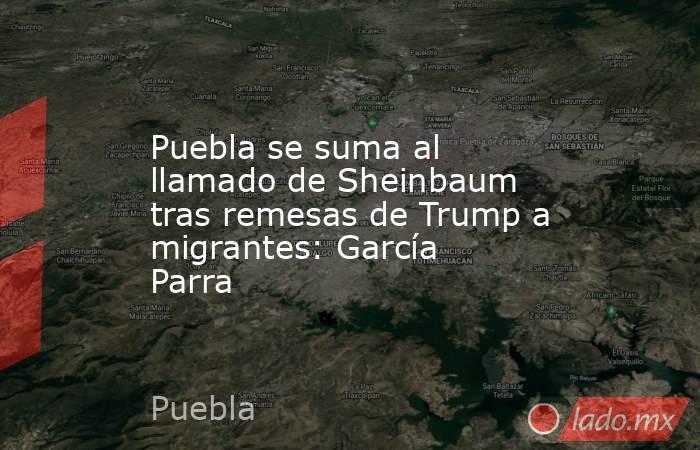 Puebla se suma al llamado de Sheinbaum tras remesas de Trump a migrantes: García Parra. Noticias en tiempo real