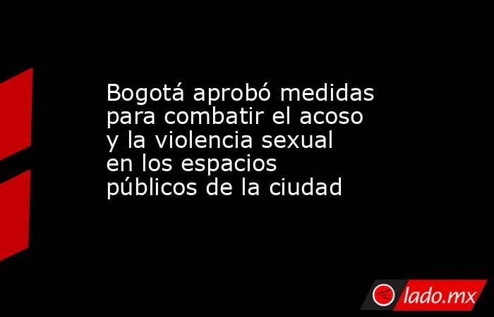 Bogotá aprobó medidas para combatir el acoso y la violencia sexual en los espacios públicos de la ciudad  . Noticias en tiempo real