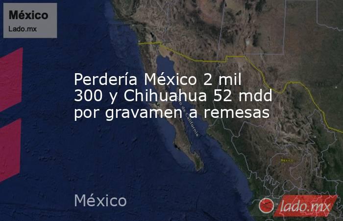 Perdería México 2 mil 300 y Chihuahua 52 mdd por gravamen a remesas. Noticias en tiempo real