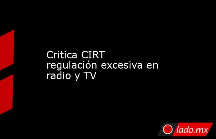 Critica CIRT regulación excesiva en radio y TV. Noticias en tiempo real