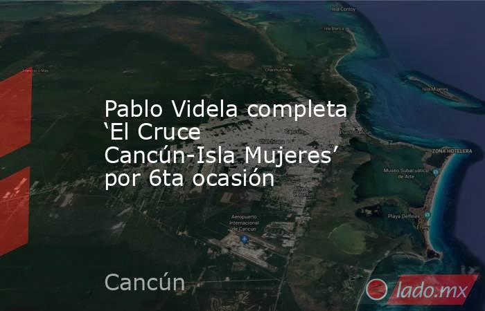 Pablo Videla completa ‘El Cruce Cancún-Isla Mujeres’ por 6ta ocasión. Noticias en tiempo real