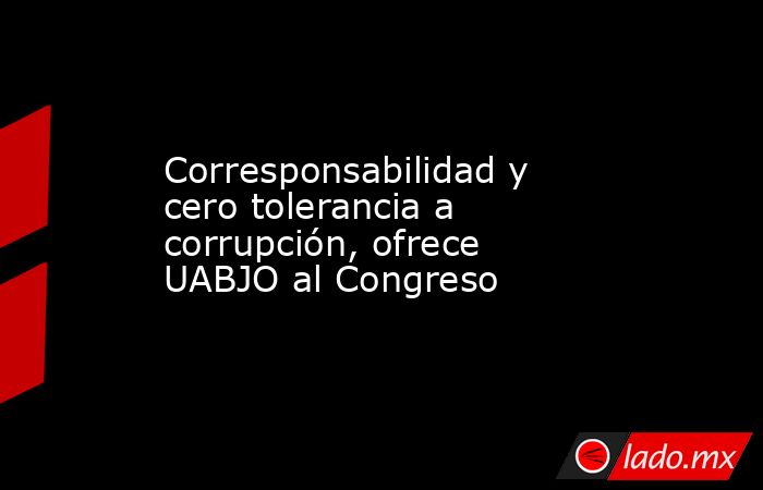 Corresponsabilidad y cero tolerancia a corrupción, ofrece UABJO al Congreso. Noticias en tiempo real