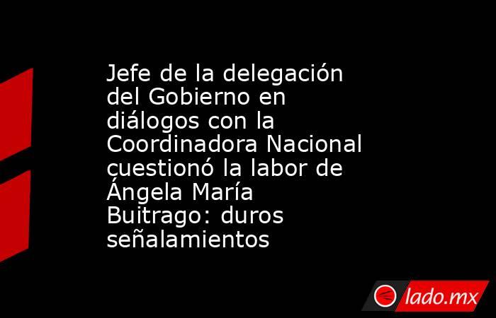 Jefe de la delegación del Gobierno en diálogos con la Coordinadora Nacional cuestionó la labor de Ángela María Buitrago: duros señalamientos. Noticias en tiempo real