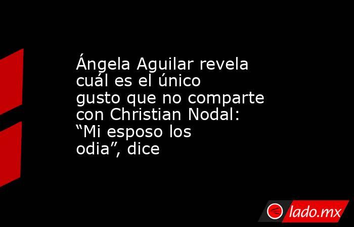 Ángela Aguilar revela cuál es el único gusto que no comparte con Christian Nodal: “Mi esposo los odia”, dice. Noticias en tiempo real