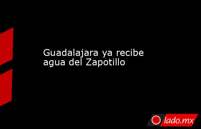 Guadalajara ya recibe agua del Zapotillo. Noticias en tiempo real