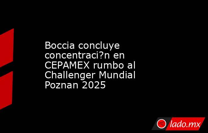 Boccia concluye concentraci?n en CEPAMEX rumbo al Challenger Mundial Poznan 2025. Noticias en tiempo real
