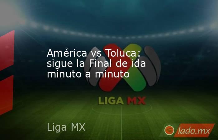 América vs Toluca: sigue la Final de ida minuto a minuto. Noticias en tiempo real
