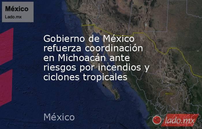 Gobierno de México refuerza coordinación en Michoacán ante riesgos por incendios y ciclones tropicales. Noticias en tiempo real