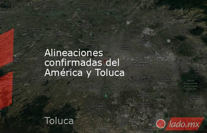 Alineaciones confirmadas del América y Toluca. Noticias en tiempo real