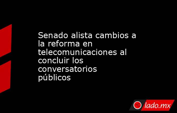 Senado alista cambios a la reforma en telecomunicaciones al concluir los conversatorios públicos. Noticias en tiempo real