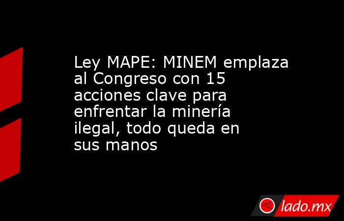 Ley MAPE: MINEM emplaza al Congreso con 15 acciones clave para enfrentar la minería ilegal, todo queda en sus manos. Noticias en tiempo real
