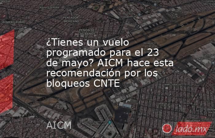 ¿Tienes un vuelo programado para el 23 de mayo? AICM hace esta recomendación por los bloqueos CNTE . Noticias en tiempo real