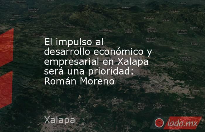El impulso al desarrollo económico y empresarial en Xalapa será una prioridad: Román Moreno. Noticias en tiempo real