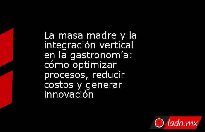 La masa madre y la integración vertical en la gastronomía: cómo optimizar procesos, reducir costos y generar innovación. Noticias en tiempo real