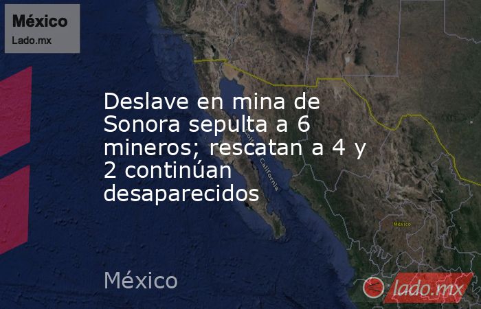 Deslave en mina de Sonora sepulta a 6 mineros; rescatan a 4 y 2 continúan desaparecidos. Noticias en tiempo real