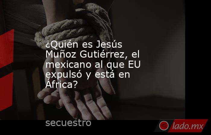 ¿Quién es Jesús Muñoz Gutiérrez, el mexicano al que EU expulsó y está en África?. Noticias en tiempo real