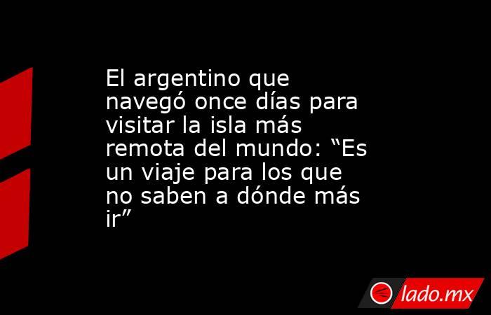 El argentino que navegó once días para visitar la isla más remota del mundo: “Es un viaje para los que no saben a dónde más ir”. Noticias en tiempo real