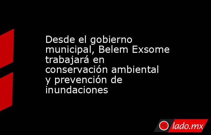 Desde el gobierno municipal, Belem Exsome trabajará en conservación ambiental y prevención de inundaciones. Noticias en tiempo real