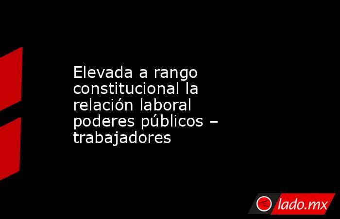 Elevada a rango constitucional la relación laboral poderes públicos – trabajadores. Noticias en tiempo real