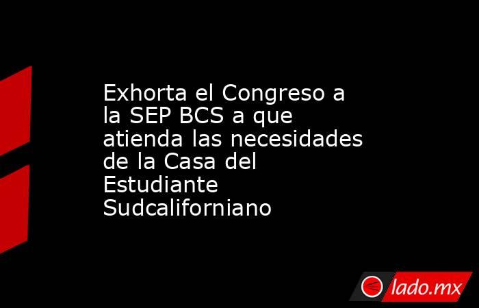 Exhorta el Congreso a la SEP BCS a que atienda las necesidades de la Casa del Estudiante Sudcaliforniano. Noticias en tiempo real