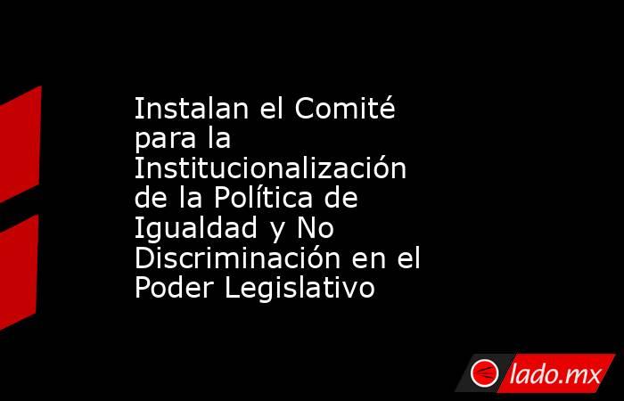 Instalan el Comité para la Institucionalización de la Política de Igualdad y No Discriminación en el Poder Legislativo. Noticias en tiempo real