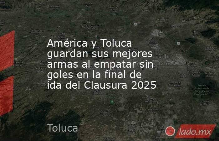 América y Toluca guardan sus mejores armas al empatar sin goles en la final de ida del Clausura 2025. Noticias en tiempo real