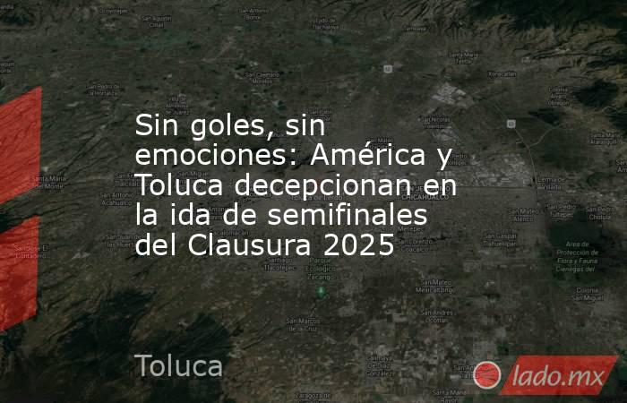 Sin goles, sin emociones: América y Toluca decepcionan en la ida de semifinales del Clausura 2025. Noticias en tiempo real